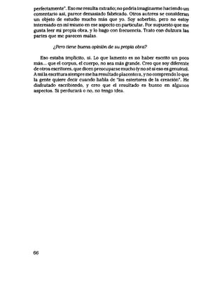 perfectamente". Eso me resulta extrano; no podria imaginarme haciendo un
comentario asi, parece demasiado fabrlcado. Otros autores se consideran
un objeto de estudio mucho mas que yo. Soy soberbio, pero no estoy
interesado en mi mismo en ese aspecto en particular. Por supuesto que me
gusta leer mi propia obra, y lo hago con frecuencia. Trato con dulzura las
partes que me parecen malas.
^Pero tiene buerui opvm6n de su propia obra?
Eso estaba implicito, si. Lo que lamento es no haber escrito un poco
mas... que el corpus, el cuerpo, no sea mas grande. Creo que soy diferente
de otros eseritores, que dicen preocuparse mucho (y no se si eso es genuino).
A mi la escritura siempre me ha resultado placentera, yno comprendo Io que
la gente quiere decir cuando habla de "los estertores de la creaci6n". He
disfrutado escribiendo, y creo que el resultado es bueno en a^unos
aspectos. Si perdurara o no, no tengo idea.
66
 
