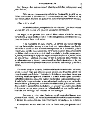 GRAHAM GREENE 1
Muyfranco. <i,Quequieren tomar? [Busc6unaboteUay trqjoaguaenunai
jarra de loza,)
Si le parece, empezaremos trabqjando hacia atras a partir de su
uUima producci6n, la pieza teatral El cuarto en que se vlve. Todavia no ha
sidoesirenadaenAmerica,asiquedeberdexcusarnosporentrarendetaUes.
<^Han visto la obra?
No, una muchachaperceptiva la viopor nosotros...Jue aPortsmouth
y volvi6 con una reseha, una sinopsis y una gran admiraci6n.
Me alegra, es mi primera pieza teatral. Hasta ahora s61o habia escrito
para el cine, y tenia miedo de haber escrito esta pieza en terminos filmicos,
y que no tuviera exito en el teatro.
A ki muchacha le gust6 mucho. Le parecib que usted k>graba
expresar la atm6sfera tensa y acechante de una casa en 2a que unafamUia
declinaba a causa de sus err6neas concepciones de Ux educaci6n u de la
religi6n, que k>graba crear un dramaapartirde ba situaci6nde una muchacha
perdida en eldes ierto entre fa infelicidad, la verdad y hxfamUiaque ocupaban
elfondo y el amante y elespejismo defelicidad que ocupaban elprimerplano.
Su unica critica —y tal vez tenga que ver con k> que usted decia respecto de
la diferencia entre la tecnica cinematogr6Jica y la lecnica teatral—fue que
usted habia hecho depender demasiado el drama del didlogo y no de la
acci6n.
En eso no estoy de acuerdo. Obedezco la ley de las unidades. Me limito
a una escena y hago que mis personajes actuen, uno tras otro. <^Que otra
clase de acci6n puede haber? Estoy harto de toda esa tonteria de llamar por
telefono y encender ciganillos y atender la puerta, eso que pasa por acci6n
en tantas piezas modernas. No. cuando me referia a terminos cinematogra-
ficos hablaba de que estoy tan acostumbrado al fundido que me habia olvl-
dado del tel6n. que estoy tan acostumbrado a la camara, que funciona cuan-
do uno quiere, que me habia olvidado que los actoresy las actrices estan todo
el tiempo en escena, y que por eso me habia olvidado de muchas lineas fun-
cionales. Sin embargo, casi todo eso ha sido corregido.
Entonces la critica, si csfundada, significa que el diak>go es insu-
Jiciente en otro sentido... tal vez esta demasiado intunamente relacionado con
el diak>go de sus novelas, que confrecuencia no carga el peso de la acci6n.
Creo que eso es mas acertado: trate de fundir todo y de ponerlo en el
72
 