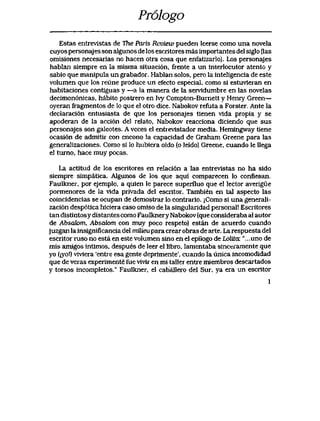 Pr61ogo
Estas entrevlstas de The Paris Review pueden leerse como una novela
cuyos personajes son algunos de los escritores mas importantes del siglo flas
omisiones necesarias no hacen otra cosa que enfatizarlo). Los personajes
hablan siempre en la misma situaci6n, frente a un interlocutor atento y
sabio que manipula un grabador. Hablan solos, pero la inteligencia de este
volumen que los reune produce un efecto especial, como si estuvieran en
habitaciones contiguas y —a la manera de la servldumbre en las novelas
decimon6nicas, habito postrero en Ivy Compton-Burnett y Henry Green—
oyeran fragmentos de lo que el otro dice. Nabokov refuta a Forster. Ante la
declaraci6n entusiasta de que los personajes tienen vidapropia y se
apoderan de la acci6n del relato, Nabokov reacciona diciendo que sus
personajes son galeotes. A veces el entrevistador media. Hemingway tiene
ocasi6n de admitir con encono la capacidad de Graham Greene para las
generaIizaciones. Como si lo hubiera oido (o leido) Greene, cuando le llega
el turno, hace muy pocas.
La actitud de los escritores en relaci6n a las entrevlstas no ha sido
siempre simpatica. Algunos de los que aqui comparecen lo confiesan.
Faulkner,por ejemplo, a quien le parece superfluo que el lector averigue
pormenores de la vida privada del escritor. Tambien en tal aspecto las
coincidencias se ocupan de demostrar lo contrario. jComo si una generali-
zaci6n desp6tica hiciera caso omiso de la singuIaridad personal! Escritores
tan distintosydistantes como Faulknery Nabokov (que consideraba al autor
de Absak>m, Absak>m con muy poco respeto) estan de acuerdo cuando
juzgan la insignificancia del rrufeupara crear obras de arte. La respuesta del
escritor ruso no esta en este volumen sino en el epilogo de Lolita. "...uno de
mis amigos intimos, despues de leer el libro, lamentaba sinceramente que
yo (jyo!) viviera 'entre esa gente deprimente', cuando la unica incomodidad
que de veras experimente fue vivir en mi taller entre miembros descartados
y torsos incompletos." Faulkner, el caballero del Sur, yaeraun escritor
1
 