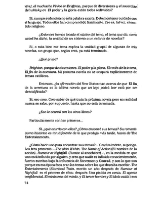 vive), el muchacho Pinkie en Brighton, parque de diversiones y el sacerdote
del whisky en El poder y la gloria estdn todos redimidos?
Si, aunque redenci6n no es lapalabra exacta. Debemos tener cuidado con
el lenguaje. Todos ellos han comprendido finalmente. Eso es, tal vez, el sen-
tido religioso.
^Entonces hemos tocado el nudeo del tema, el tema que da, como
usted ha dicho, la unidad de un sistema a un estante de n0veh2s?
Si, o mas bien ese tema explica la unidad grupal de algunas de mis
novelas, un grupo que, segun creo, ya esta terminado.
lQue grupo?
Brighton, parque de diversiones, Elpodery lagk>ria, El reves de la trama,
Elfin de la aventwa. Mi pr6xima novela no se ocupara explicitamente de
temas cat61icos.
Entonces, ^,la aJirmaci6n del New Statesman acerca de que El fin
de la aventura es la ultima noveki que un tego podrd leer estd por ser
descaUficada?
Si, eso creo. Creo saber de que trata la pr6xima novela pero en realidad
nunca se sabe, por supuesto, hasta que no esta terminada.
i,Eso le ocuTTio con k>s otws Ubros?
Partlcularmente con los primevos...
Si, ^que ocurrio con ellos? ^C6mo encontr6 sus temas? Su romanti-
cismo hist6rico es tan diJerente de k> que produjo mds tarde, hasta de The
Entertainments.
^C6mo hace uno para encontrar sus temas?... Gradualmente, supongo.
Los tres primeros -The Man Within, The Name ofAction (El nombre de la
acci6n), Rumour atNightfaR (Rumor al anochecer)—, en la medida en que
uno esta influido por alguien, y creo que nadie es influido conscientemente,
fueron escritos bajo la influencia de Stevenson y Conrad, y son lo que son
porque en esa epoca esos eran los temas sobre los que deseaba escribir. The
Entertainments [Stamboul Tratn, escrito un ano despues de Rumour at
NightfaU. es el primero de ellos; despues Una pistola en venla, El agente
confidenckd, El ministerio del miedo, y El tercer hombrey El idok> caido) son
74
 