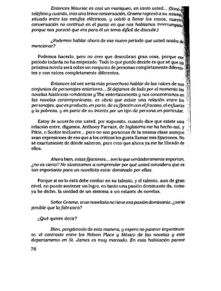 Entonces Mauriac es casi un maniqueo, en tanto usted... (Sort6eSi
tetefono y cuando, tras unabreveconversaci6n, Greene regres6asu asierxt^M
sttuado entre las estiifas etectricas, y volvi6 a llenar k>s vasos, nuestrMm
conversaci6n no continu6 en el punio en que nos habiamos in.terrumpirir$m
porque nos pareci6 que era para el un tema dificil de discuttr.) 'm&
<,Podemos habhzr ahora de ese nuevo periodo que usted acaba dem
menck>nar? S
Podemos hacerlo, pero no creo que descubran gran cosa, porque ese *l
periodo todavla no ha empezado. Todo lo que puedo decirle es que se que rru $.
pr6xima novela sera sobre u n conjunto de personas completamente diferen- S
tes y con raices completamente diferentes. |
T
Entonces tal vez seria mds provechoso hablar de las raices de su$ '
conjuntos de personajes anteriores... Si dejamos de lado por el momento las
novelas hist6ricas romdnticas yThe entertainments y nos concentramos en -
las novelas contemporaneas, es obvio que existe una relaci6n entre los
personajes. queesproducto, enparte, desufyaci6nconelJracaso, elesfuerzo
y la pobreza. y en parLe de su interes por un tipo de persona en particuLar.
Estoy de acuerdo con usted, por supuesto, cuando dice que existe una
relaci6n entre, digamos. Anthony Farrant, de Ingkrterra me ha hecho asi, y
Pikie. o Scobie inclusive... pero no son personas de la misma clase aunque
sean expresiones de eso que a los criticos les gusta Ilamar mis fijaciones. No
se exactamente de d6nde salieron, pero creo que ahora ya me he librado de
ellos.
Ahora bien, estasJyaciones... son lo que verdaderamente importan,
^,no es cierto? No aJcanzamos a comprender por que usted considera que es
tan importante para un novelista esiar dominado por ellas.
Porque si no lo esta debe confiar en su talento, y el talento, aun de gran
nivel, no puede sostener un logro, en tanto una pasi6n dominante da, como
ya he dicho, la unidad de un sistema a un estante de novelas.
Senor Greene, si un novelista no iiene esapasi6n dominante, ^,seria
posibte que kifabricara?
<;,Que quiere decir?
Bien, pongdmoslo de esta manera, y espero noparecer impertinen-
te: el contraste entre k>s Neteon Pkice y Mexico de las novelas y este
depaTtamento en St. James es muy marcado. En esta habiiaci6n parece
76
 
