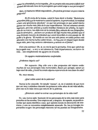 x&nox la urbarddad y no la iragedia. ^En supropia vida encuentra difvcil vivir
al nivel del elevado tono de hx percepci6n que usted exige a sus personqjes?
Bien, es bastante dificil responderle. ^,No podria precisar un poco mas la
pregunta?
En El reves de la trama, usted te hace decir a Scobie: "Muestreme
cdhombrefeUzyyotemostrareaustedelegoismo, ktgenerosidad, kimdLdad
o bien una ignorancia absolula". Lo que nos preocupa es que usted mismo
parece ser mucho mdsfeliz de lo que esperabamos. Tal vez estamos siendo
ingenuos, pero las setenta y cuatro botellas miniatura de whisky, hx expre-
sion de su rostro, tan diferente de la miradaJya y adusta de susfotografias,
toda la atm6sfera... parecen serproducLo de algo mucho mds positivo que el
muy limitado mdximo defeUcidad que usted describvb en este pasqje de El
poder y la gloria: "El mundo es casi de una sola pieza: en Lodas partes estd
abocado a ki misma lucha subteTrdnea... no hay paz en ningun lugar donde
haya vida, pero hay sectores sUenciosos y activos en elfrente".
(Con una sonrisa.) Oh, si, ya veo Io que lo perturba. Creo que usted me
hajuzgado mal... a mi y a mi coherencia. Este departamento, mi forma de
vida... son simplemente mi agujero en el suelo.
Un agujero moderadamente confortable.
^Podemos dejarlo asi?
Por supuesLo. Hay s6k> una o dos preguntas del mismo estiLo:
muchos de sus personqjes mds memorabtes, Ravenpor ejempk>, tienen un
bqjo nivel de vida. ^Usted ha Lenido akjivna experiencia de esa clase de vida?
No, muy escasa.
cQue sabia usted de la pobreza?
Nunca la he conocido,. He estado "escaso", si, en el sentido de que tuve
que ser muy cuidadoso durante los primeros ocho anos de mi vlda adulta,
pero eso es lo mas cerca que estuve de la pobreza..
lEntonces usted no extrae sus personqjes de Ia vida real?
No, uno nunca sabe bastante de los personajes de la vida real como para
ponerlos en las noveIas. Uno empieza asi, y despues. de repente, no puede re-
cordar que pasta dentifrica usan, que opini6n tienen en decoraci6n de inte-
riores, y uno se encuentra completamente atascado. No, los personajes im-
portantes surgen: los personajes menores tal vez puedan ser fotograflados.
77
 