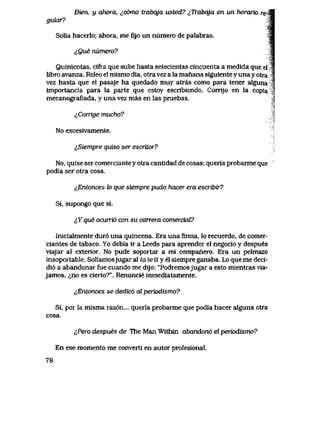 Bien, y ahora, ^,c6mo trabqja usted? ^Trabqja en un horario re-Ji
gukxr? M
Solia hacerlo; ahora, me fijo un niimero de palabras. Sm
lQue numero? i
Quinientas, cifra que sube hasta setecientas cincuenta a medida que el |
iibro avanza. Releo el mismo dia, otra vez a la manana siguiente y una y otra 1
vez hasta que el pasaje ha quedado muy atras como para tener alguna ^
importancia para la parte que estoy escribiendo. Corrijo en la copia ^
mecanografiada, y una vez mas en las pruebas. l
lConige mucho?
No excesivamente.
^Siempre quiso ser escritor?
No, quise ser comerciante y otra cantidad de cosas; queria probarme que
podia ser otra cosa.
^Entonces to que siempre pudo hacer era escribir?
Si, supongo que si.
&Yque ocuni6 con su carrera comercial?
Inicialmente dur6 una quincena. Era una firma, lo recuerdo, de comer-
ciantes de tabaco. Yo debia ir a Leeds para aprender el negocio y despues
viajar al exterior. No pude soportar a mi companero. Era un pelmazo
insoportable. Soliamosjugar al ta te ti y el siempre ganaba. Lo que me deci-
di6 a abandonar fue cuando me dijo: "Podremosjugar a esto mientras via-
jamos, <jjK> es cierto?". Renuncie inmediatamente.
^Entonces se dedic6 al periodismo?
Si, por la misma raz6n... queria probarme que podia hacer alguna otra
cosa.
i,Pero despues de The Man Within abandon6 el periodismo?
En ese momento me converti en autor profesional.
78
 