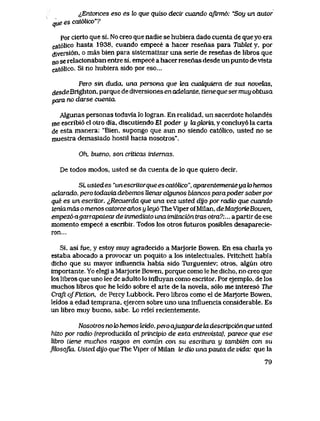 ^Entonces eso es lo que quiso decii cuando qftrm6: "Soy un autor
que es cat6lico"?
por cierto que si. No creo que nadie se hubiera dado cuenta de que yo era
cat61ico hasta 1938, cuando empece a hacer resenas para TaJbIet y, por
diversi6n, o mas bien para sistematizar una serie de resenas de libros que
no se relacionaban entre si, empece a hacer resenas desde un punto de vista
cat61ico. Si no hubiera sido por eso...
Pero sin duda, una persona que tea cuakjuiera de sus novehxs,
desde Brighton, parque de diversiones en adekmte, tiene que ser muy obtusa
para no darse cuenta.
Algunas personas todavla lo logran. En realidad, un sacerdote holandes
me escribi6 el otro dia, discutiendo El poder y kLgk>ria, y concluy6 la carta
de esta manera: "Bien, supongo que aun no siendo cat61ico, usted no se
muestra demasiado hostil hacia nosotros".
Oh, bueno, son criticas internas.
De todos modos, usted se da cuenta de lo que quiero decir.
Sl ustedes "unescritorqueescat6lico", apaientementeyak>hemos
adarado, pero todaviadebemos llenarak|unos blancosparapodersaberpor
que es un esaitor: ^Recuerda que una vez usted dijo por radio que cuando
tenia mds o menos catorceanos y ley6 The Viper ofMilan, deMarjorie Bowen,
empez6 agarrapatear de tnwediato una imitaci6n tras otra?:... a partir de ese
momento empece a escribir. Todos los otros futuros posibles desaparecie-
ron...
Si, asi fue, y estoy muy agradecido a Marjorie Bowen. En esa charla yo
estaba abocado a provocar un poquito a los intelectuales. Pritchett habia
dicho que su mayor influencia habia sido Turgueniev; otros, algun otro
importante. Yo elegi a Marjorie Bowen, porque como le he dicho, no creo que
los libros que uno lee de adulto lo influyan como escritor. Por ejemplo, de los
muchos libros que he leido sobre el arte de la novela, s61o me interes6 The
Crqft ofFiction, de Percy Lubbock. Pero libros como el de Marjorie Bowen,
Ieidos a edad temprana, ejercen sobre uno una influencia considerable. Es
un libro muy bueno, sabe. Lo relei recientemente.
Nosotros no k> hemos Mdo, pero ajuzgar de ladescripci6nque usted
hizo por radio (reproducida al prtncipio de esta entrevista), parece que ese
libro tiene muchos rasgos en comun con su escritura y tambien con su
fik>sofwi. Usted dijo queThe Viper of Milan te dio una pauta de vida: que la
79
 