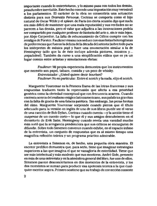 importante cuando lo entrevlstaron, y Io mismo pasa con todos los demas,
pesadumbre inevitable. Este hecho concede una impostaci6n muy verosimil
a los parlamentos. El caracter de la obra no consentiria una actuaci6n
disunta para sus Dramatis Persorwe. Cocteau se compoita como el hijo
natural de Oscar Wilde y eI spleen de Paris (en cierta ocasi6n dijo que nada
era mas dificil de mantener que una mala reputaci6n) y sus verdades no se
parecen a las demas, pero el valor que adjudica a las innovaciones podria
ser compartido por cualquier profesor de historia del arte o, sin ir mas lejos,
por Alejo Carpentier. La falta de rebuscamiento de Celine compite con los
remilgos de Forster. Faulkner mismo nos seduce con esas listas heterogeneas
de preferencias que fueron la delicia de la decada del setenta (sobre todo para
los interpretes de musica pop) y hace una enumeraci6n simiiar a la de
Hemingway (s61o que la de este incluye ademas pintores, musicos y....
;espanoles!). Tambien da curso a una simplificaci6n etilica que es ya un
lugar comun entre artistas y simulaciones ebrias:
FauBcner. Mi propia experlencia demuestra que los instrumentos
que necesito son papel, tabaco, comida y un poco de whisky.
Entrevistador: ^Usted quiere decir bourbon?
Faulkner: No en particular. Entre el scotch y la nada, elijo el scotch.
Marguerite Yourcenar es la Primera Dama de las letras francesas y sus
respuestas traducen tanto la repercusi6n que afecta a esa prioridad
generica como la obviedad conceptual que con frecuencia acarrea. Cuando
contesta acerca del realismo magico latinoamericano, sus palabras gravitan
con la falta de gracia de una falacia patetica. Sin embargo, las peras brotan
del olmo. Marguerite Yourcenar sorprende cuando piensa que el titulo
adecuado para la versi6n en ingles de uno de sus libros puede ser el verso
de una canci6n de Bob Dylan, Cocteau cuando cuenta —y la acci6n tiene el
suspense de un cuento corto— lo que el y sus amigos descubrieron en el
dormitorio de Erik Satie, Hemingway cuando revela una vanidad mucho
mas sutil que la arrogancia pendenciera que sus criticos se encargaron de
difundir. Sobre todo Simenon convence cuando exhibe, en el espacio infimo
de la entrevista, un conjunto de respuestas que es al mismo tiempo una
magnifica reflexi6n te6rica y un programa practico admirable.
La entrevista a Simenon es, de hecho, una pequeiia obra maestra. El
escritor prolifico demuestra que, para serlo, tiene que imaginar estrategias
superiores a las que imagina el que se vanagloria de esterilidad. Tiene que
ser mas intelectual y mas modesto que sus mentores. Andre Gide, presente
en mas de una entrevista y en la atm6sfera general del libro, fue uno de ellos.
Simenon parece desconcertarnos en dos momentos de la entrevista, y los
dos momentos se suman para producir esa apoteosis te6rica a la que cual-
quier escritor aspira. Primero sostiene que su trabajo de conecci6n consiste
2
 