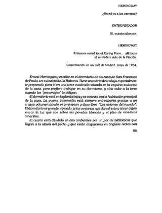 HEMINGWAY
^Usted va a las carreras?
ENTREVISTADOR
Si, ocasionaImente,
HEMINGWAY
Entonces usted lee el Racing Form.,, alli tiene
el verdadero Arte de la Rcci6n.
Conversaci6n en un cafe de Madrid, mayo de 1954.
Ernest Hemingway escribe en el dormitorio desu casa de San Francisco
dePaula, unsuburbiodeLaHabana. TieneuncuartodetrabqjGespeciatrnen-
te preparado para el en una torre cuadrada situada en la esquina sudoeste
de la casa, pero prefiere trabqjar en su dormitorio, y soto sube a la torre
cuando k>s "personqjes" lo obligan.
El dormitorio estd en laphxnta bqja y se conecta con Ia habitaci6nprincipal
de Ux casa. La puerta intermedia estd siempre entreabierta gracias a un
grueso volumen donde se consignan y describen "Los aviones del mundo".
Eldormitorioesgrande, soteado, y tas ventanasquedanalesteyalsurdejan
entrar la luz que cae sobre las paredes blancas y el piso de mosaicos
amarUk>s.
El cuarto estd dividido en dos ambientes por un par de bihliotecas que
Uegan a hx aUura del pecho y que estdn dispuestas en dnguk>s rectos con
85
 