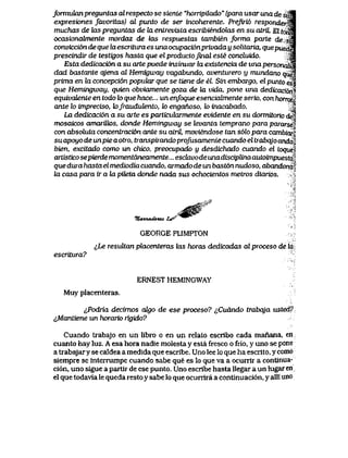 formukuxpreguntas al respecto se sienie "horripilado" (para usar una de su<S
expresiones Javoritas) al punto de ser incoherente. Prefai6 responderta
muchas de Uxs preguntas de la enirevista esaibiendolas en su atriL El torisi
ocasiondbnente mordaz de las respuestas tambien forma parte de $ra|
convicci6n de que la escritwa es una ocupaci6nprivada y solitaria, QuepuedM
prescindir de testigos hasta que el productojuial este concluido. M
Esta dedicaci6n a su arte puede insinuar la existencia de una personatiM
dad bastante qjena al Hemigway vagabundo, aventurero y mundano qugl
prima en la concepci6n popukw que se tiene de el. Sin embargo, el punto esi
que Hemingway, quien obviamente goza de ki vida, pone una dedicacwn^
equivajLente en todotoque hace... un enfoque esenciabnente serio, conhorrorl
ante lo impreciso, k>frauduiento, to enganoso, lo inacabado. >
La dedicacwn a su arte es particularmente evidente en su dormitono deV
mosaicos amariltos, donde Hemingway se levanta temprano para pararsS'
con absoluta concentraci6n ante su atrH, moviendose tan s6lo para cambux"
su apoyo de unpie a otro, transpirando profusamenie cuando el trabqjo anda,
bien, excitado como un chico, preocupado y desdicnado cuando el toque<^
artistico sepierde momentdneamente... esckwo de unadisciplina autoimpuesta
que dura hasta el mediodia cuando, armado de un bast6n nudoso, abandona ]
la casa para ir a la pUeta donde nada sus ochocientos metros diarios.
7UvUUufoU4. t^" ^ ^ ^
GEORGE PLIMPTON
lLe resultan placenteras tos horas dedicadas al proceso de la
escritura?
ERNESTHEMINGWAY
Muyplacenteras.
^Podria decimos atyo de ese proceso? ^Cudndo trabqja usted?
&Mantiene un horario rigido?
Cuando trabajo en un libro o en un relato escribo cada manana, en;
cuanto hay luz. A esa hora nadie molesta y esta fresco o frio, y uno se pone
a trabajaryse caldea a medida que escribe. Uno lee lo que ha escrito, y como
siempre se interrumpe cuando sabe que es lo que va a ocurrir a contlnua-
ci6n, uno sigue a partir de ese punto. Uno escribe hasta llegar a un lugaren,
el que todavia le queda resto y sabe lo que ocurrira a continuaci6n, y alli und
 