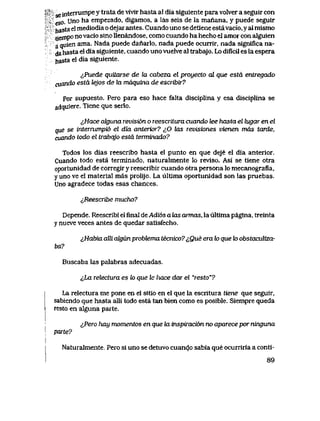 ,^' g interrumpe y trata de vivJir hasta al dia siguiente para volver a seguir con
eso. Uno ha empezado, digamos, a las seis de la manana, y puede seguir
hasta el mediodia o dejar antes. Cuando uno se detiene estavacio, y al mismo
tiempo no vacio sino llenandose, como cuando ha hecho el amor con alguien
a quien ama. Nada puede danarlo, nada puede ocurrir, nada significa na-
dahasta el dia siguiente, cuando uno vuelve al trabajo. Lo dificil es la espera
hasta el dia siguiente.
lPuede quitarse de la cabeza el proyecto al que esta entregado
cuando esta lejos de la mdquina de escribir?
Por supuesto. Pero para eso hace falta disciplina y esa disciplina se
adquiere. Tiene que serlo.
^,Hace ahjuna revisi6n o reescriLura cuando lee hasta el lugar en el
que se interrumpi6 el dia anterior? ^0 tas revisiones vienen mds tarde,
cuando todo el trabqjo esta termmado?
Todos los dias reescribo hasta el punto en que deje el dia anterior.
Cuando todo esta terminado, naturalmente lo reviso. Asi se tiene otra
oportunidad de corregir y reescribir cuando otra persona lo mecanografia,
y uno ve el material mas prolijo. La ultima oportunidad son las pruebas.
Uno agradece todas esas chances.
i,Reescribe mucho?
Depende. Reescribi el flnal de Adi6s a hxs arTnas, la ultima pagina, treinta
y nueve veces antes de quedar satisfecho.
^Habia alli algun probtema tecnico? ^,Que era to que to obstaculiza-
ba?
Buscaba las palabras adecuadas.
<Jja relectuva es to que le hace dar el "resto"?
La relectura me pone en el sitio en el que la escritura tiene que seguir,
sabiendo que hasta alli todo esta tan bien como es posible. Siempre queda
resto en alguna parte.
^,Pero hay momentos en que la mspiraci6n no aparece por ninguna
parte?
Naturalmente. Pero si uno se detuvo cuando sabia que ocurriria a conti-
89
 