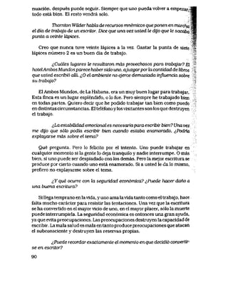 nuaci6n, despues puede seguir. Siempre que uno pueda volver a empezaryS|
todo esta bien,, E1 resto vendra solo. ^m
Thornton Wtider habki de recursos mnemicos queponen en marcha w$
el dia de trabqjo de un escritor, Dice que una vez usted le dyo que le sacaba ^B
punta a veinte tiLpices. W
%i
Creo que nunca tuve veinte lapices a la vez. Gastar la punta de siete >
lapices numeio 2 es un buen dia de trabajo.
tCucdes lugares te resultaron mds provechosos para trabqjar? El
hotelAmbos Mundos parece haber sido uno, ajuzgarpor la cantidad de libros .,
que usted escribi6 aUL ^0 el ambiente no ejerce demasiada influencia sobre
su trabqjo?
El Ambos Mundos, de La Habana, era un muy buen lugar para trabajar.
Esta finca es un lugar esplendido, o lo fue. Pero siempre he trabajado bien
en todas partes. Quiero decir que he podido trabajar tan bien como puedo
en distintas circunstancias. El telefono y losvisitantes son los que destruyen
el trabajo.
lLa estabiMdad emocional es necesaiia para escribir bien? Una vez
me dyo que s6lo podia escribir bien cuando estaba enamorado. ^,Podria
exphxyarse mds sobre el tema?
Que pregunta. Pero lo felicito por el intento. Uno puede trabajar en
cualquier momento si la gente lo deja tranquilo y nadie interrumpe. O mas
bien, si uno puede ser despiadado con los demas. Pero la mejor escriturase
produce por cierto cuando uno esta enamorado. Si a usted le da lo mismo,
prefiero no explayarme sobre el tema.
&Y que ocurre con la seguridad econ6mica? ^,Puede hacer daho a
una buena escritura?
Si llega temprano en lavida, y uno ama lavida tanto como el trabajo, hace
falta mucho caracter para resistir las tentaciones. Una vez que la escritura
se ha convertido en el mayor vicio de uno, en el mayor placer, s61o la muerte
puede interrumpirla. La seguridad econ6mica es entonces una gran ayuda,
ya que evita preocupaciones. Las preocupaciones destruyen la capacidad de
escribir. La mala salud es mala en tanto produce preocupaciones que atacan
el subconsciente y destruyen las reservas propias.
^Puede recordar exactamente el momento en que decidi6 convertir-
se en escritor?
90
 