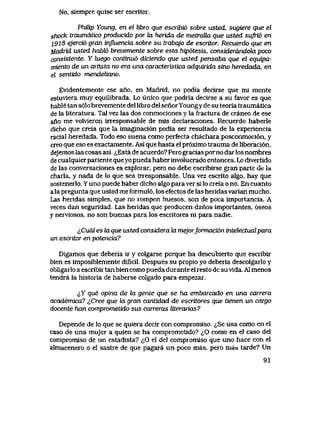 No, siempre quise ser escritor.
PhiUp Young, en el libro que escribi6 sobre usted, sugiere que el
shock iraumdtico producido por hx herida de metraUa que usted sufri6 en
l9l8 ejercio gran influencia sobre su trabajo de escritor. Recuerdo que en
MadTid usted habU> brevemente sobre esta hip6tesis, considerdndola poco
consistente. Y luego continu6 diciendo que usted pensaba que el equipa-
miento de un artista no era una caracteristica adqutrida sino heredada, en
el sentido mendeUano.
Evidentemente ese ano, en Madrld, no podia decirse que mi mente
estuvlera muy equilibrada. Lo unico que podria decirse a su favor es que
hable tan s61o brevemente del libro del senor Youngy de su teoria traumatica
de la literatura. Tal vez las dos conmociones y la fractura de craneo de ese
ano me volvieron irresponsable de mis declaraciones. Recuerdo haberle
dicho que creia que la imaginaci6n podia ser resultado de la experiencia
racial heredada. Todo eso suena como perfecta chachara posconmoci6n, y
creo que eso es exactamente. Asi que hasta el pr6ximo trauma de liberaci6n,
dejemos las cosas asi. ^Esta de acuerdo? Pero gracias porno dar los nombres
de cualquier pariente queyo pueda haber involucrado entonces. Lo divertido
de las conversaciones es explorar, pero no debe escribirse gran parte de la
charla, y nada de lo que sea irresponsable. Una vez escrito algo, hay que
sostenerlo. Y uno puede haber dicho algo para ver si lo creia o no. En cuanto
a la pregunta que usted me formul6, los efectos de las heridasvarian mucho.
Las heridas simples, que no rompen huesos, son de poca importancia. A
veces dan seguridad. Las heridas que producen danos importantes, 6seos
y nerviosos, no son buenas para los escritores ni para nadie.
lCuai es la que usted considera la mejorformaci6n intelectualpara
un escritor en potencia?
Digamos que deberia ir y colgarse porque ha descubierto que escribir
bien es imposiblemente dificil. Despues su propio yo deberia descolgarlo y
obligarlo a escribir tan bien como pueda durante el resto dc su vida. A1 menos
tendra la historia de haberse colgado para empezar.
<jY que opina de la gente que se ha embarcado en una carrera
academica? ^Cree que la gran cantidad de escritores que tienen un cargo
docente han comprometido sus carreras literarias?
Depende de lo que se quiera decir con compromiso. <^Se usa como en el
caso de una mujer a quien se ha comprometido? <^0 como en el caso del
compromiso de un estadista? <^0 el del compromiso que uno hace con el
almacenero o el sastre de que pagara un,poco mas, pero mas tarde? Un
91
 