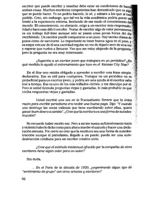 escritor que puede escribir y ensenar debe estar en condiciones de hace
ambas cosas, Muchos escritores competentes han demostrado que es ateo
que se puede hacer. Yo no podria hacerlo, lo se, y admlro a los que si hari.
podido. Creo, sin embargo, que tal vez la vlda academica podria poner un
limite a la experiencia externa, limitando de ese modo el conocimlento del
mundo, El conocimlento. no obstante, exige a un escritor mas responsabi-'
lidad y hace mas dificil escribir. Tratar de escribir algo de valor permanente
es un trabajo full-time aunque s61o se pasen unas pocas horas del dia
escribiendo. Un escritor puede compararse a un pozo. Hay tantas clases de
pozos como de escritores. Lo importante es tener buena agua en el pozo, y
es mejor extraer de el una cantidad regular en vez de dejarlo seco de una vez
y esperar que vuelva a llenarse,, Veo que me estoy alejando de la pregunta,
pero la pregunta no era muy interesante.
^Sugeriria a un escriLorjoven que trabqjara en un periodico? ^En
que medida lo ayud6 el entrenamiento que tuvo en el Kansas City Star?
En el Stai uno estaba obligado a aprender a escribir una frase simple,
declarativa. Eso es util para cualquiera. Trabajar en un peri6dico no es
perjudicial para un escritorjoven, y podria ser una ayuda si el escritor sabe
irse a tiempo. Ese es uno de los mas trillados cliches, y me disculpo por el
Pero si usted formula preguntas viejas y gastadas, lo mas probable es que
reciba respuestas viejas y gastadas.
Usted escTibi6 una vez en la Transatlantic Review que la wvca
raz6npara escribirpenodismo era recibir una buenapaga. Dijo: "Ycuando
uno destruye las cosas valiosas que tiene escribiendo sobre ellas, quiere
ganarbuendineroacambio". iCreeque hxescrituraes unaformade autodes-
trucci6n?
No recuerdo haber escrito eso, Pero a mi me suena suficientemente tonto
yviolento haberlo dicho como para ahora morder el anzueloyhacer una decla-
raci6n sensata. Por cierto no creo que la escritura sea una forma de autodes-
trucci6n aunque el periodismo, llegado a un punto, pueda ser una auto-
destrucci6n cotidiana para un escritor creativo serio.
tf2ree que el estimulo intetectuql ofrecido por la compania de otros
escritores tiene algun valor para un autor?
Sin duda.
_ En el Paris de ki decada de 1920, ^experiment6 algun tipo de
"sentimiento de grupo" con otros aitistas y escritores?
92
 