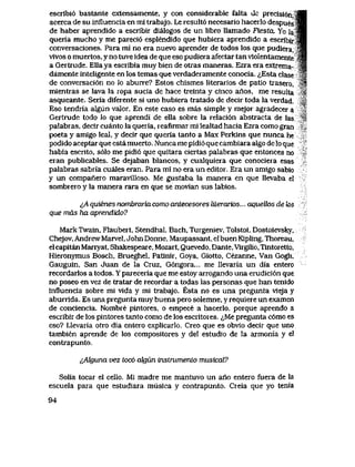 escribi6 bastante extensamente, y con considerable falta ue precisi6n,
acerca de su influencia en mi trabajo. Le result6 necesario hacerlo despues
de haber aprendido a escribir dialogos de un libro llamado Fiesta. Yo la
queria mucho y me pareci6 esplendido que hubiera aprendido a escribir
conversaciones. Para ml no era nuevo aprender de todos los que pudiera,
vivos o muertos, y no tuve idea de que eso pudiera afectar tan violentamente
a Gertrude. EIIa ya escribia muy bien de otras maneras. Ezra era extrema-
damente inteligente en los temas que verdaderamente conocia. ^Esta clase -*
de conversaci6n no lo aburre? Estos chismes Iiterarios de patio trasero, '^
mientras se lava la ropa sucia de hace treinta y cinco anos, me resulta M
asqueante. Seria diferente si uno hubiera tratado de decir toda la verdad. -|
Eso tendria algun valor. En este caso es mas simple y mejor agradecer a 'i
Gertrude todo lo que aprendi de ella sobre la relaci6n abstracta de las i
palabras, decir cuanto la queria, reafirmar mi lealtad hacia Ezra como gran '
poeta y amigo leal, y decir que queria tanto a Max Perkins que nunca he
podido aceptar que esta muerto. Nunca me pidi6 que cambiara algo de lo que
habia escrito, s61o me pidi6 que quitara ciertas palabras que entonces no
eran publicables. Se dejaban blancos, y cualquiera que conociera esas
palabras sabria cuales eran. Para mi no era un editor. Era un amigo sabio
y un companero maravilloso. Me gustaba la manera en que llevaba el
sombrero y la manera rara en que se movian sus labios.
^A quienes nombrariacomo antecesores liLerarias... aqueUos de k>s
que mds ha aprendido?
MarkTwain, Flaubert, Stendhal, Bach, Turgeniev, Tolstoi, Dostoievsky,
Chejov,AndrewMarvel,JohnDonne, Maupassant, elbuenKipling,Thoreau,
el capitan Manyat, Shakespeare, Mozart, Quevedo, Dante, Virgilio, Tintoretto,
Hieronymus Bosch, Brueghel, Patinir, Goya, Giotto, Cezanne, Van Gogh,
Gauguin, San Juan de la Cruz, G6ngora... me llevaria un dia entero
recordarlos a todos. Y pareceria que me estoy arrogando una erudici6n que
no poseo en vez de tratar de recordar a todas las personas que han tenido
influencia sobre mi vida y mi trabajo. Esta no es una pregunta vieja y
aburrida. Es una pregunta muy buena pero solemne, y requiere un examen
de conciencia. Nombre pintores, o empece a hacerlo, porque aprendo a
escribir de los pintores tanto como de los escritores. <^Me pregunta c6mo es
eso? Llevaria otro dia entero explicarlo.. Creo que es obvio decir que uno
tambien aprende de los compositores y del estudio de la armonia y el
contrapunto.
tAkjuna vez toc6 akjun instrumento musical?
Solia tocar el cello. Mi madre me mantuvo un ano entero fuera de la
escuela para que estudiara musica y contrapunto. Creia que yo tenia
94
 