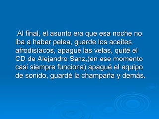 Al final, el asunto era que esa noche no iba a haber pelea, guarde los aceites afrodisíacos, apagué las velas, quité el CD de Alejandro Sanz,(en ese momento casi siempre funciona) apagué el equipo de sonido, guardé la champaña y demás.  