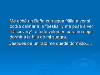 Me eché un Baño con agua friiiia a ver si podía calmar a la "bestia" y me puse a ver "Discovery", a todo volumen para no dejar dormir a la hija de mi suegra.  Después de un rato me quedé dormido.....  