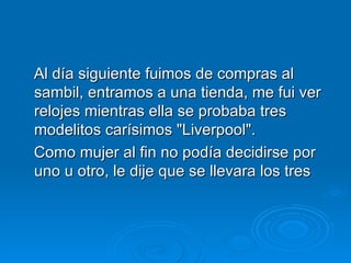 Al día siguiente fuimos de compras al sambil, entramos a una tienda, me fui ver relojes mientras ella se probaba tres modelitos carísimos "Liverpool".  Como mujer al fin no podía decidirse por uno u otro, le dije que se llevara los tres  