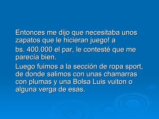 Entonces me dijo que necesitaba unos zapatos que le hicieran juego! a  bs. 400.000 el par, le contesté que me parecía bien.   Luego fuimos a la sección de ropa sport, de donde salimos con unas chamarras con plumas y una Bolsa Luis vuiton o alguna verga de esas. 