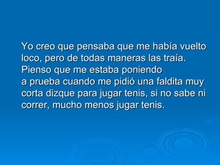 Yo creo que pensaba que me había vuelto loco, pero de todas maneras las traía. Pienso que me estaba poniendo a prueba cuando me pidió una faldita muy corta dizque para jugar tenis, si no sabe ni correr, mucho menos jugar tenis. 