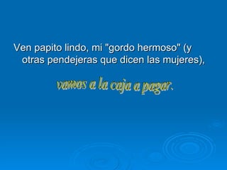 Ven papito lindo, mi "gordo hermoso" (y otras pendejeras que dicen las mujeres),  vamos a la caja a pagar.  