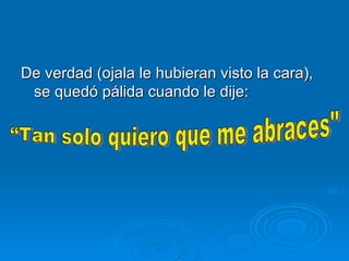 De verdad (ojala le hubieran visto la cara), se quedó pálida cuando le dije:    “Tan solo quiero que me abraces" 