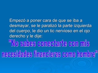 Empezó a poner cara de que se iba a desmayar, se le paralizó la parte izquierda del cuerpo, le dio un tic nervioso en el ojo derecho y le dije:  "No sabes conectarte con mis necesidades financieras como hombre" 