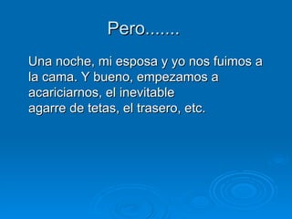 Pero.......  Una noche, mi esposa y yo nos fuimos a la cama. Y bueno, empezamos a acariciarnos, el inevitable agarre de tetas, el trasero, etc.  