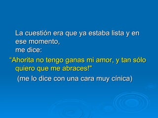 La cuestión era que ya estaba lista y en ese momento, me dice:  “ Ahorita no tengo ganas mi amor, y tan sólo quiero que me abraces!"    (me lo dice con una cara muy cínica) 