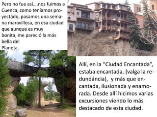 Pero no fue así….nos fuimos a
Cuenca, como teníamos pro-
yectádo, pasamos una sema-
na maravillosa, en esa ciudad
que aunque es muy
bonita, me pareció la más
bella del
Planeta.


                                Allí, en la “Ciudad Encantada”,
                                estaba encantada, (valga la re-
                                dundáncia), y más que en-
                                cantada, ilusionada y enamo-
                                rada. Desde allí hicimos varias
                                excursiones viendo lo más
                                destacado de esta ciudad.
 