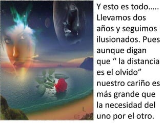 Y esto es todo…..
Llevamos dos
años y seguimos
ilusionados. Pues
aunque digan
que “ la distancia
es el olvido”
nuestro cariño es
más grande que
la necesidad del
uno por el otro.
 