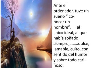 Ante el
ordenador, tuve un
sueño “ co-
nocer un
hombre”, al
chico ideal, al que
había soñado
siempre,……..dulce,
 amable, culto, con
sentido del humor
y sobre todo cari-
ñoso.
 