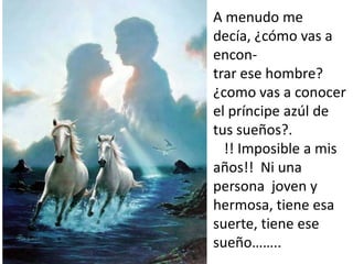 A menudo me
decía, ¿cómo vas a
encon-
trar ese hombre?
¿como vas a conocer
el príncipe azúl de
tus sueños?.
  !! Imposible a mis
años!! Ni una
persona joven y
hermosa, tiene esa
suerte, tiene ese
sueño……..
 