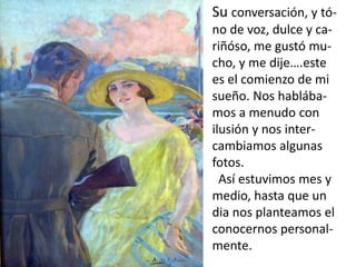 Su conversación, y tó-
no de voz, dulce y ca-
riñóso, me gustó mu-
cho, y me dije….este
es el comienzo de mi
sueño. Nos hablába-
mos a menudo con
ilusión y nos inter-
cambiamos algunas
fotos.
  Así estuvimos mes y
medio, hasta que un
dia nos planteamos el
conocernos personal-
mente.
 
