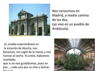 Nos conocimos en
                                       Madrid, a medio camino
                                       de los dos,
                                       (yo vivo en un pueblo de
                                       Andalucía).



 él, estaba esperándome en
 la estación de Atocha, nos
besamos, me cogió de la mano, y nos
fuimos al coche. Ya antes, habíamos
acordado,
que si no nos gustábamos, pues en
paz…..cada uno por su sitio y Santas
 