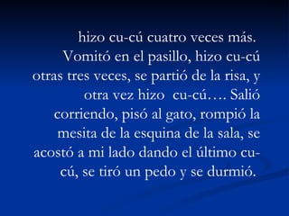 hizo cu-cú cuatro veces más.  Vomitó en el pasillo, hizo cu-cú otras tres veces, se partió de la risa, y otra vez hizo  cu-cú…. Salió corriendo, pisó al gato, rompió la mesita de la esquina de la sala, se acostó a mi lado dando el último cu-cú, se tiró un pedo y se durmió.  