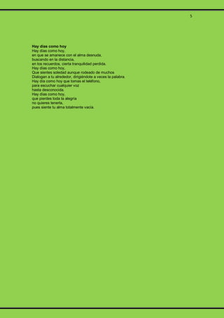 5
Hay días como hoy
Hay días como hoy,
en que se amanece con el alma desnuda,
buscando en la distancia,
en los recuerdos, cierta tranquilidad perdida.
Hay días como hoy,
Que sientes soledad aunque rodeado de muchos
Dialogan a tu alrededor, dirigiéndote a veces la palabra.
Hay día como hoy que tomas el teléfono,
para escuchar cualquier voz
hasta desconocida.
Hay días como hoy,
que pierdes toda la alegría
no quieres tenerla,
pues siente tu alma totalmente vacía.
 