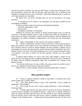 meio de tão grande corruptela; mas sabe por quê? Porque o mundo não compreende a força
dos Sacramentos: porque não sabe ou não quer saber que todos eles se purificam com
freqüência no Sangue de Jesus com a Confissão, e, ainda mais frequentemente, se nutrem do
seu Corpo santíssimo na Comunhão.
Há poucos anos, um jovem advogado disse em tom de brincadeira a um amigo
sacerdote:
— Eu acredito na sua fé, admiro a sua abnegação, mas não posso acreditar na sua
honestidade, no celibato!
O zeloso sacerdote tocado num ponto assim tão delicado respondeu:
— Pois bem, experimenta e verás.
— De que jeito?
— Freqüenta a Confissão e a Comunhão.
Mudaram de conversa, mas voltaram ao mesmo assunto muitas vezes e ao cabo de
seis meses o advogado elegante trocava a toga de tribuno pelo hábito de seminarista. Em
menos de um ano tornou-se sacerdote e é agora excelente pregador e defensor infatigável da
honestidade e do celibato eclesiástico. Experimentou e foi vencido por esses Sacramentos
miraculosos.
D. — Padre, a honestidade, ou seja, a pureza, traz consigo vantagens?
M. — Muitas e nobilíssimas: a pureza é como um lírio que se eleva acima de todas as
flores pelo perfume e pelo candor; ela nos torna senhores dos tesouros de Deus. O homem
puro e honesto sente-se e mostra-se sempre tranqüilo: não teme suspeitas e calúnias; não se
sente ligado nem escravo de outras pessoas; goza de uma paz íntima, inestimável. Sua vida é
plácida e serena a sua morte. Tem imensa esperança, isto é, tem a certeza da salvação eterna:
o seu prêmio, o seu gozo no Paraíso são de todo especiais. Termino com um exemplo
histórico:
O célebre músico Mozart aos vinte e cinco anos, tinha atingido o apogeu da sua
glória. No dia 27 de Janeiro de 1881, completava justamente vinte e cinco anos e, achando-se
em Milão, onde foi acolhido triunfalmente, pôde dizer à assembléia que o festejava estas
palavras textuais:
“Juro diante de Deus que, em toda a minha vida, nunca cometi ato nenhum contra a
pureza, eis o segredo dos meus sucessos e dos meus triunfos...’’
Sentia-se puro e, sentia-se grande. Quantos haverá que podem dizer o mesmo?!
___________
Deus perdoa sempre
D. — Porém, se alguém reconhece a tempo as suas faltas e se confessa bem, Deus
perdoa sempre não é verdade, Padre?
M. — Sim, Deus perdoa sempre a quem volta arrependido. Você se lembra da
parábola do "Filho pródigo?"
D. — Ouvi-a mais de cem vezes e acho-a sempre lindíssima e. muito consoladora.
Conte-ma, Padre.
M. — O infeliz rapaz foge de casa, gasta todos os seus bens em excessos. Reduzido à
miséria extrema é obrigado a ser guardião de porcos, e reparte com os animais imundos os
restos de comida, para não morrer de fome. Por fim cansado de uma vida tão mesquinha,
cheio de remorso, resolve voltar para junto do pai. Vence a vergonha e decidido exclama:
"Surgam, et ibo ad patrem meus. — Erguer-me-ei irei para junto de meu pai". De fato volta,
 