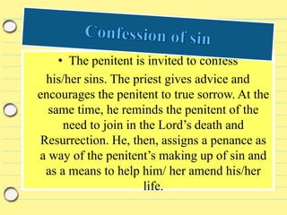 • The penitent is invited to confess
his/her sins. The priest gives advice and
encourages the penitent to true sorrow. At the
same time, he reminds the penitent of the
need to join in the Lord’s death and
Resurrection. He, then, assigns a penance as
a way of the penitent’s making up of sin and
as a means to help him/ her amend his/her
life.
 