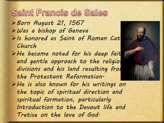 Born August 21, 1567
Was a bishop of Geneva
Is honored as Saint of Roman Catholic
Church
He became noted for his deep faith
and gentle approach to the religious
divisions and his land resulting from
the Protestant Reformation.
He is also known for his writings on
the topic of spiritual direction and
spiritual formation, particularly
Introduction to the Devout life and
Tretise on the love of God.
 