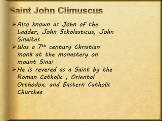 Also known as John of the
Ladder, John Scholasticus, John
Sinaites
Was a 7th century Christian
monk at the monastery on
mount Sinai
He is revered as a Saint by the
Roman Catholic , Oriental
Orthodox, and Eastern Catholic
Churches
 
