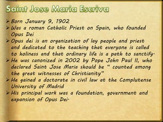 Born January 9, 1902
Was a roman Catholic Priest on Spain, who founded
Opus Dei
Opus dei is an organization of lay people and priest
and dedicated to the teaching that everyone is called
to holiness and that ordinary life is a path to sanctify.
He was canonized in 2002 by Pope John Paul II, who
declared Saint Jose Maria should be “ counted among
the great witnesses of Christianity”
He gained a doctorate in civil law at the Complutense
University of Madrid
His principal work was a foundation, government and
expansion of Opus Dei.
 