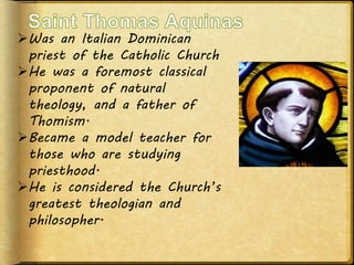 Was an Italian Dominican
priest of the Catholic Church
He was a foremost classical
proponent of natural
theology, and a father of
Thomism.
Became a model teacher for
those who are studying
priesthood.
He is considered the Church’s
greatest theologian and
philosopher.
 