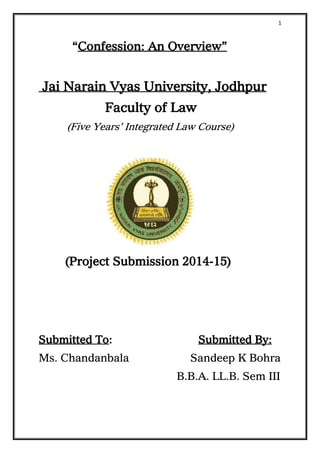 1
“Confession: An Overview”
Jai Narain Vyas University, Jodhpur
Faculty of Law
(Five Years’ Integrated Law Course)
(Project Submission 2014-15)
Submitted To: Submitted By:
Ms. Chandanbala Sandeep K Bohra
B.B.A. LL.B. Sem III
 