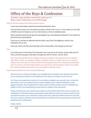 5341747-16891000Office of the Keys & Confession<br />To find a copy of these materials online go to: http://www.slideshare.net/TedTschopp <br />Kneel (or bow your head) in your place of prayer and say<br />In the name of the Father and of the Son and the Holy Ghost. Amen<br />If we say that we have no sin, we deceive ourselves, and the truth is not I us; if we confess our sins, God is faithful and just to forgive us our sins and to cleanse us from all unrighteousness.<br />God so loved the world that He gave His only-begotten Son, that whosoever believeth in him should not perish but have everlasting life.<br />If any man sin, we have an advocate with the Father, Jesus Christ, the Righteous, and He is the Propitiation for our sins.<br />Jesus said, “Come unto Me, all ye that labor and are heavy laden, and I will give you the rest.”<br />Pray:<br />O Lord God, grant me the help of Thy Holy Spirit, that I may see my sins clearly, may be really sorry for them, and may have grace to do better, through Jesus Christ, Thy Son, my Lord. Amen.<br />Now review your life before God. Carefully consider your vocation in life, whether you are a husband, wife, father, mother, son, daughter, employer, employee, teacher, or student. Face your sins without trying to excuse yourself. Do not blame others for the wrong you have done or the good you have failed to do. You may use one of the following forms as an aid to your self-examination. Several are provided. One may fir you better than another, or you may prefer to alternate variety.<br />Pray the following after you have reviewed the following:<br />Have mercy on me, O God, according to your steadfast love; according to your abundant mercy blot out my transgressions. Wash me thoroughly from my iniquity, and cleanse me from my sin!<br />For I know my transgressions, and my sin is ever before me. Against you, you only, have I sinned and done what is evil in your sight, so that you may be justified in your words and blameless in your judgment. Behold, I was brought forth in iniquity, and in sin did my mother conceive me. Behold, you delight in truth in the inward being, and you teach me wisdom in the secret heart.<br />Purge me with hyssop, and I shall be clean; wash me, and I shall be whiter than snow. Let me hear joy and gladness; let the bones that you have broken rejoice. Hide your face from my sins, and blot out all my iniquities. Create in me a clean heart, O God, and renew a right spirit within me. Cast me not away from your presence, and take not your Holy Spirit from me. Restore to me the joy of your salvation, and uphold me with a willing spirit.<br />(Psalm 51 ESV)<br />Forms<br />Form 1<br />,[object Object]