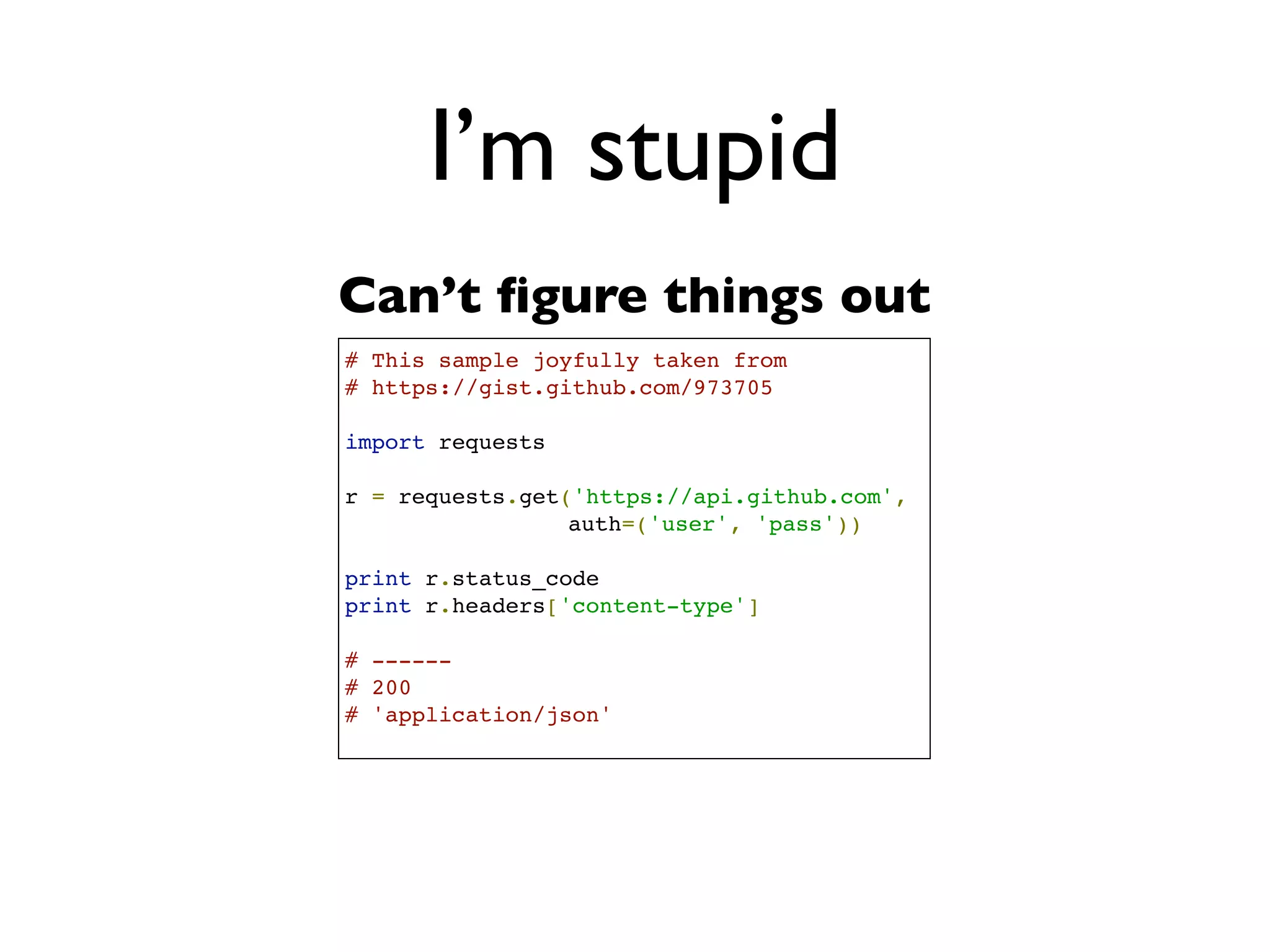 Daniel Greenfeld
                                                                                 @pydanny




                            I’m stupid
           # This sample gleefully taken from
           # https://gist.github.com/973705
                                                     ‘Smart way’
 What      import urllib2
                                                          aka
is this?   gh_url = 'https://api.github.com'
           gh_user= 'user'
           gh_pass = 'pass'
                                                       hard way
           req = urllib2.Request(gh_url)

           password_manager = urllib2.HTTPPasswordMgrWithDefaultRealm()
           password_manager.add_password(None, gh_url, gh_user, gh_pass)

           auth_manager = urllib2.HTTPBasicAuthHandler(password_manager)
           opener = urllib2.build_opener(auth_manager)

           urllib2.install_opener(opener)

           handler = urllib2.urlopen(req)

           print handler.getcode()
           print handler.headers.getheader('content-type')

           # ------
           # 200
           # 'application/json'
 