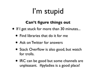 Daniel Greenfeld
                                                     @pydanny




             I’m stupid
        Can’t ﬁgure things out
• If I get stuck for more than 30 minutes...
 • Find libraries that do it for me
 • Ask on Twitter for answers
 • Stack Overﬂow is also good, but watch
    for trolls.
 