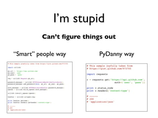 Daniel Greenfeld
                                                                          @pydanny




                                                  I’m stupid
                                     Can’t ﬁgure things out

      “Smart” people way
# This sample gleefully taken from https://gist.github.com/973705

import urllib2

gh_url = 'https://api.github.com'
gh_user= 'user'
gh_pass = 'pass'

req = urllib2.Request(gh_url)

password_manager = urllib2.HTTPPasswordMgrWithDefaultRealm()
password_manager.add_password(None, gh_url, gh_user, gh_pass)

auth_manager = urllib2.HTTPBasicAuthHandler(password_manager)
opener = urllib2.build_opener(auth_manager)

urllib2.install_opener(opener)

handler = urllib2.urlopen(req)

print handler.getcode()
print handler.headers.getheader('content-type')

# ------
# 200
# 'application/json'
 
