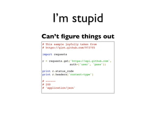 Daniel Greenfeld
                                                                                 @pydanny




                            I’m stupid
           # This sample gleefully taken from
           # https://gist.github.com/973705
                                                     ‘Smart way’
 What      import urllib2
                                                          aka
is this?   gh_url = 'https://api.github.com'
           gh_user= 'user'
           gh_pass = 'pass'
                                                       hard way
           req = urllib2.Request(gh_url)

           password_manager = urllib2.HTTPPasswordMgrWithDefaultRealm()
           password_manager.add_password(None, gh_url, gh_user, gh_pass)

           auth_manager = urllib2.HTTPBasicAuthHandler(password_manager)
           opener = urllib2.build_opener(auth_manager)

           urllib2.install_opener(opener)

           handler = urllib2.urlopen(req)

           print handler.getcode()
           print handler.headers.getheader('content-type')

           # ------
           # 200
           # 'application/json'
 