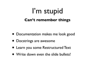 Daniel Greenfeld
                                                                                                                 @pydanny




                                                  I’m stupid
                                     Can’t ﬁgure things out

      “Smart” people way                                                     PyDanny way
# This sample gleefully taken from https://gist.github.com/973705
                                                                    # This sample joyfully taken from
import urllib2
                                                                    # https://gist.github.com/973705
gh_url = 'https://api.github.com'
gh_user= 'user'
gh_pass = 'pass'                                                    import requests
req = urllib2.Request(gh_url)
                                                                    r = requests.get('https://api.github.com',
password_manager = urllib2.HTTPPasswordMgrWithDefaultRealm()                            auth=('user', 'pass'))
password_manager.add_password(None, gh_url, gh_user, gh_pass)

auth_manager = urllib2.HTTPBasicAuthHandler(password_manager)       print r.status_code
opener = urllib2.build_opener(auth_manager)
                                                                    print r.headers['content-type']
urllib2.install_opener(opener)

handler = urllib2.urlopen(req)                                      # ------
                                                                    # 200
print handler.getcode()
print handler.headers.getheader('content-type')                     # 'application/json'
# ------
# 200
# 'application/json'
 