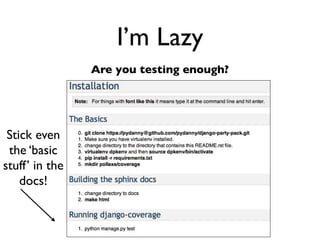 Daniel Greenfeld
                                                                                             @pydanny




                      I’m stupid
      Sphinx makes me look good!
        ========================
        Reference for Polls App
        ========================

        The polls app is a copy of the Django tutorial with some mild PEP-8 cleanup.

        ``polls.models``
        =================
        .. automodule:: polls.models
            :members:

        ``polls.views``
        =================
        .. automodule:: polls.views
            :members:

        ``polls.tests``
        =================
        .. automodule:: polls.tests.test_models
            :members:
            :undoc-members:

        .. automodule:: polls.tests.test_views
            :members:
            :undoc-members:




http://readthedocs.org/docs/django-party-pack/en/latest/reference_polls.html
 