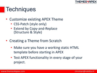 Techniques
• Customize existing APEX Theme
• CSS-Patch (style only)
• Extend by Copy-and-Replace
(Structure & Style)
• Creating a Theme from Scratch
• Make sure you have a working static HTML
template before starting in APEX
• Test APEX functionality in every stage of your
project.
 