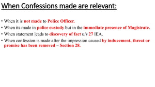 When Confessions made are relevant:
• When it is not made to Police Officer.
• When its made in police custody but in the immediate presence of Magistrate.
• When statement leads to discovery of fact u/s 27 IEA.
• When confession is made after the impression caused by inducement, threat or
promise has been removed – Section 28.
 